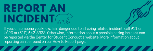 Report an Incident If you, or someone you know, is in danger due to a hazing related incident, call 911 or UCPD at (510) 642-3333. Otherwise, information about a possible hazing incident can be reported via the Center for Student Conduct’s website. More information about reporting can be found on our How to Report page. Click on the image to navigate to the How to Report page.